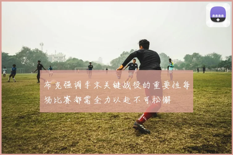 布克强调季末关键战役的重要性每场比赛都需全力以赴不可松懈