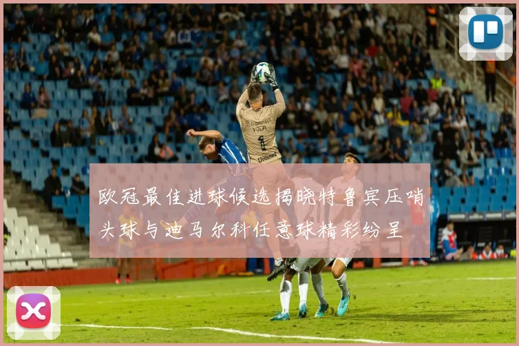 欧冠最佳进球候选揭晓特鲁宾压哨头球与迪马尔科任意球精彩纷呈