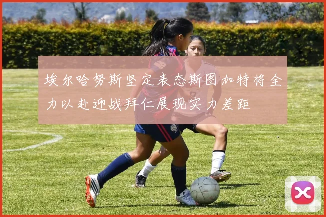 埃尔哈努斯坚定表态斯图加特将全力以赴迎战拜仁展现实力差距