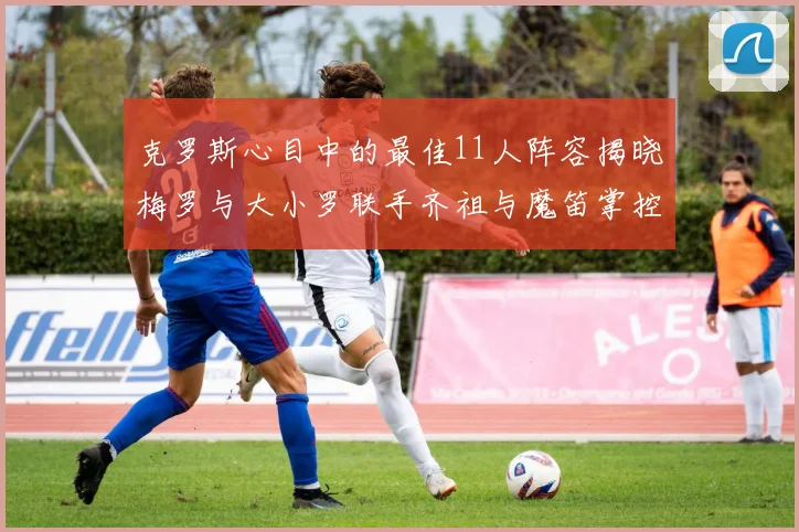 克罗斯心目中的最佳11人阵容揭晓梅罗与大小罗联手齐祖与魔笛掌控中场