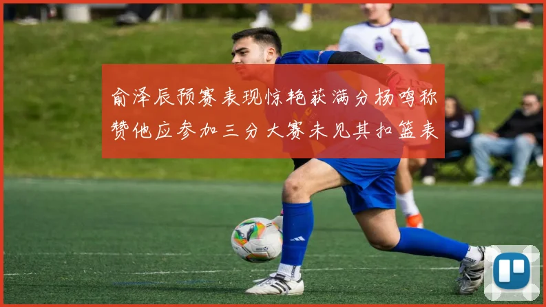 俞泽辰预赛表现惊艳获满分杨鸣称赞他应参加三分大赛未见其扣篮表现