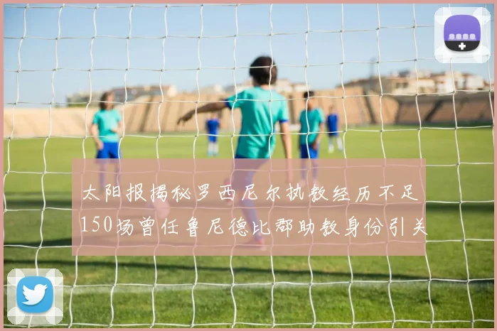 太阳报揭秘罗西尼尔执教经历不足150场曾任鲁尼德比郡助教身份引关注