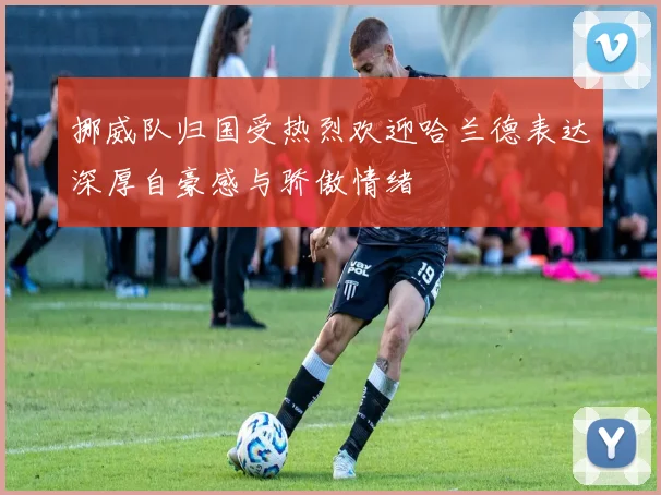 挪威队归国受热烈欢迎哈兰德表达深厚自豪感与骄傲情绪