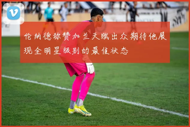 伦纳德称赞加兰天赋出众期待他展现全明星级别的最佳状态