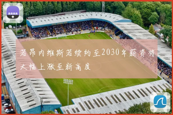 若昂内维斯若续约至2030年薪资将大幅上涨至新高度