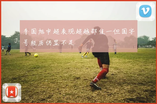 李国旭中超表现超越邵佳一但国字号经历仍显不足