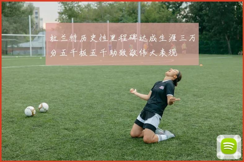 杜兰特历史性里程碑达成生涯三万分五千板五千助致敬伟大表现