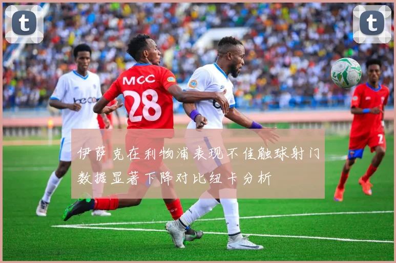 伊萨克在利物浦表现不佳触球射门数据显著下降对比纽卡分析