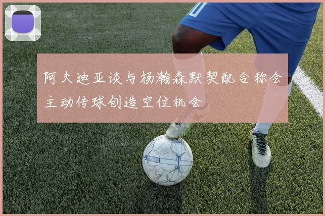 阿夫迪亚谈与杨瀚森默契配合称会主动传球创造空位机会