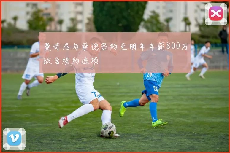 曼奇尼与萨德签约至明年年薪800万欧含续约选项