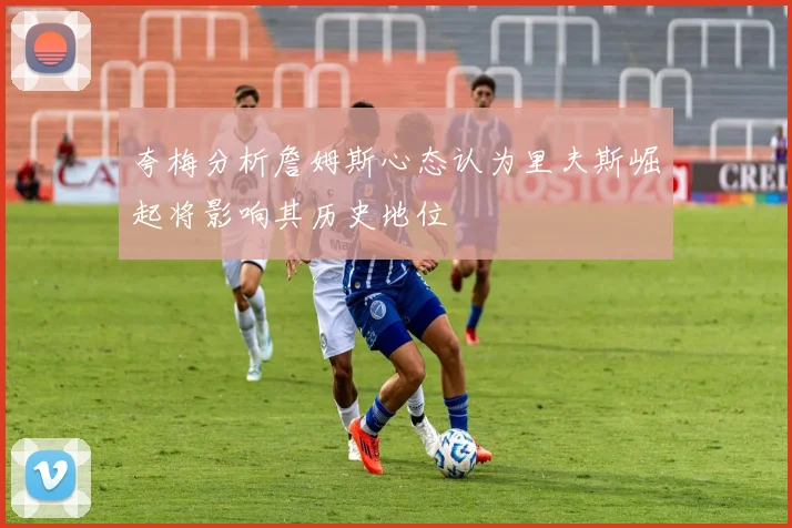 夸梅分析詹姆斯心态认为里夫斯崛起将影响其历史地位