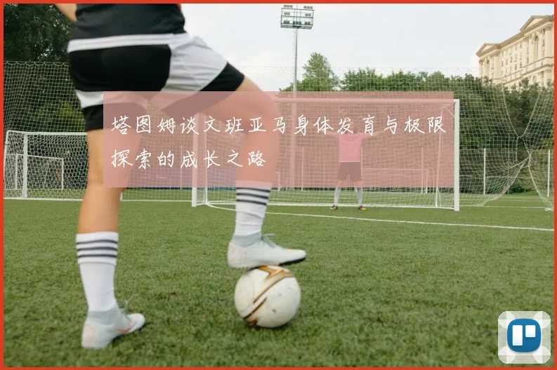 塔图姆谈文班亚马身体发育与极限探索的成长之路
