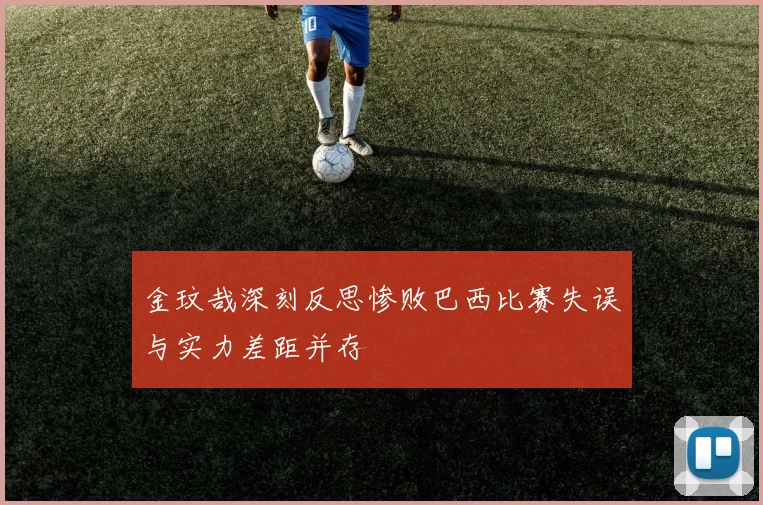 金玟哉深刻反思惨败巴西比赛失误与实力差距并存