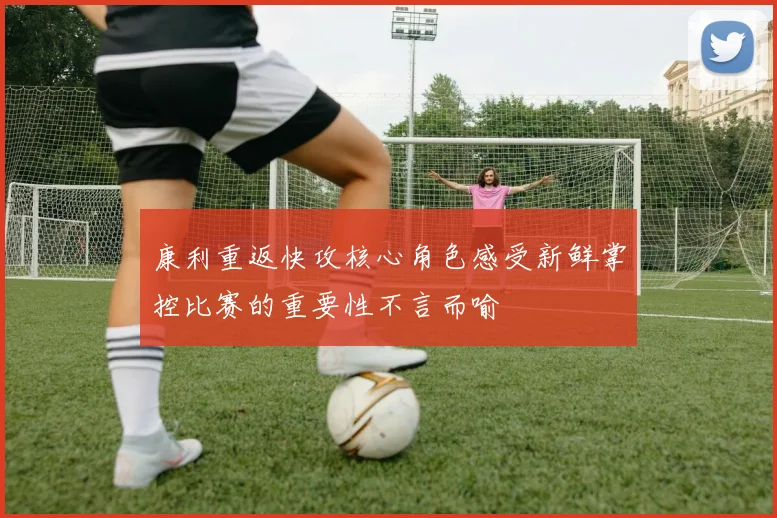 康利重返快攻核心角色感受新鲜掌控比赛的重要性不言而喻