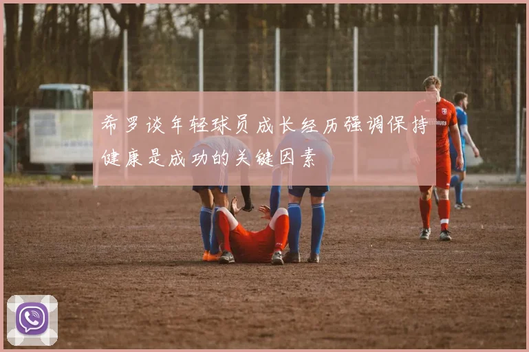 希罗谈年轻球员成长经历强调保持健康是成功的关键因素
