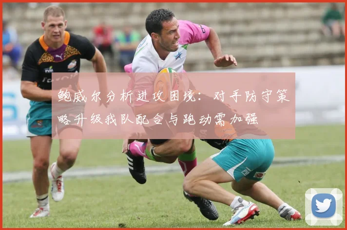 鲍威尔分析进攻困境：对手防守策略升级我队配合与跑动需加强