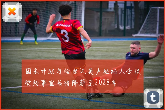国米计划与恰尔汉奥卢经纪人会谈续约事宜或将降薪至2028年