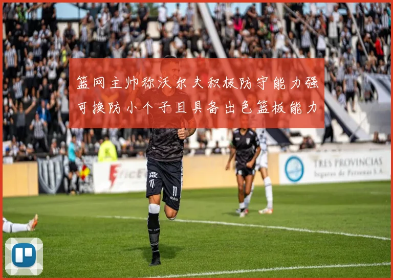 篮网主帅称沃尔夫积极防守能力强可换防小个子且具备出色篮板能力