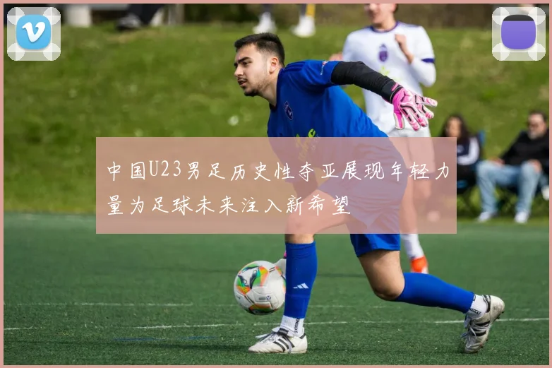 中国U23男足历史性夺亚展现年轻力量为足球未来注入新希望