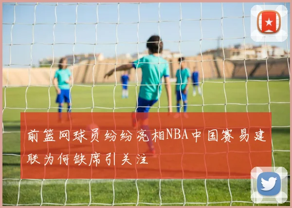 前篮网球员纷纷亮相NBA中国赛易建联为何缺席引关注
