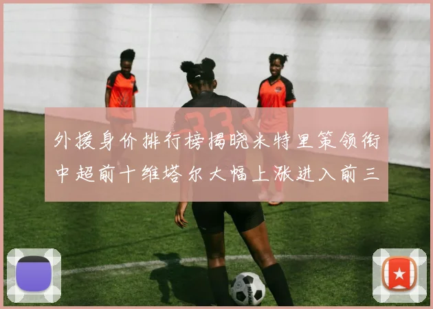 外援身价排行榜揭晓米特里策领衔中超前十维塔尔大幅上涨进入前三